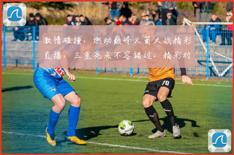 激情碰撞，燃动巅峰火箭大战精彩直播，三重亮点不容错过，精彩对决等你来观。