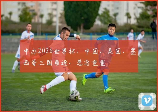 申办2026世界杯，中国、美国、墨西哥三国角逐，悬念重重