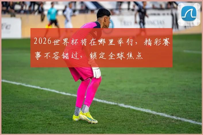 2026世界杯将在哪里举行，精彩赛事不容错过，锁定全球焦点