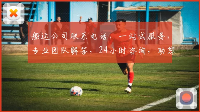 船运公司联系电话，一站式服务，专业团队解答，24小时咨询，助您轻松解决物流难题，快速获取报价。