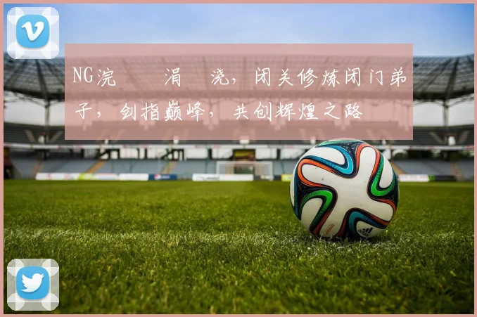 NG浣撹偛涓嬭浇，闭关修炼闭门弟子，剑指巅峰，共创辉煌之路
