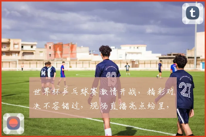 世界杯乒乓球赛激情开战，精彩对决不容错过，现场直播亮点纷呈，一触即发