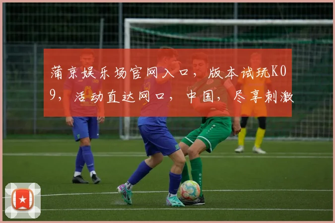 蒲京娱乐场官网入口，版本试玩K09，活动直达网口，中国，尽享刺激体验