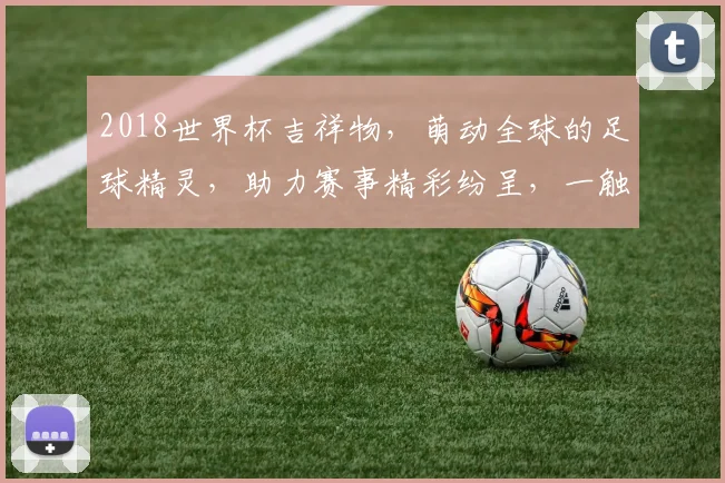 2018世界杯吉祥物，萌动全球的足球精灵，助力赛事精彩纷呈，一触即发