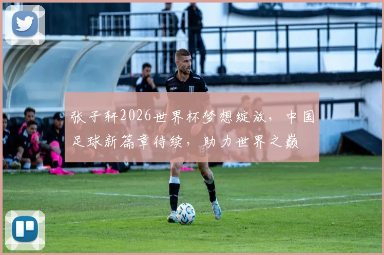 张子轩2026世界杯梦想绽放，中国足球新篇章待续，助力世界之巅