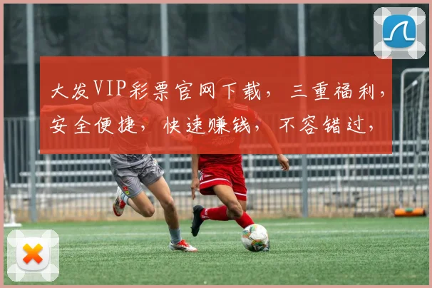 大发VIP彩票官网下载，三重福利，安全便捷，快速赚钱，不容错过，立即下载