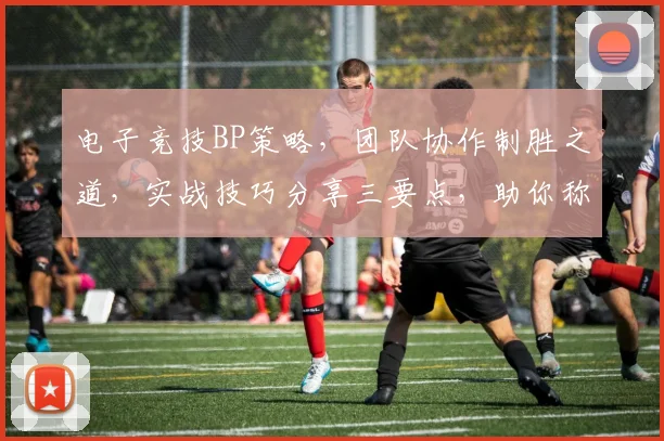 电子竞技BP策略，团队协作制胜之道，实战技巧分享三要点，助你称霸赛场